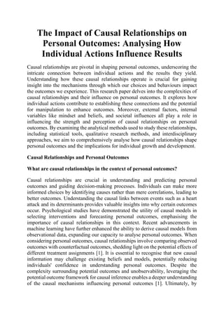 The Impact of Causal Relationships on
Personal Outcomes: Analysing How
Individual Actions Influence Results
Causal relationships are pivotal in shaping personal outcomes, underscoring the
intricate connection between individual actions and the results they yield.
Understanding how these causal relationships operate is crucial for gaining
insight into the mechanisms through which our choices and behaviours impact
the outcomes we experience. This research paper delves into the complexities of
causal relationships and their influence on personal outcomes. It explores how
individual actions contribute to establishing these connections and the potential
for manipulation to enhance outcomes. Moreover, external factors, internal
variables like mindset and beliefs, and societal influences all play a role in
influencing the strength and perception of causal relationships on personal
outcomes. By examining the analytical methods used to study these relationships,
including statistical tools, qualitative research methods, and interdisciplinary
approaches, we aim to comprehensively analyse how causal relationships shape
personal outcomes and the implications for individual growth and development.
Causal Relationships and Personal Outcomes
What are causal relationships in the context of personal outcomes?
Causal relationships are crucial in understanding and predicting personal
outcomes and guiding decision-making processes. Individuals can make more
informed choices by identifying causes rather than mere correlations, leading to
better outcomes. Understanding the causal links between events such as a heart
attack and its determinants provides valuable insights into why certain outcomes
occur. Psychological studies have demonstrated the utility of causal models in
selecting interventions and forecasting personal outcomes, emphasising the
importance of causal relationships in this context. Recent advancements in
machine learning have further enhanced the ability to derive causal models from
observational data, expanding our capacity to analyse personal outcomes. When
considering personal outcomes, causal relationships involve comparing observed
outcomes with counterfactual outcomes, shedding light on the potential effects of
different treatment assignments [1]. It is essential to recognise that new causal
information may challenge existing beliefs and models, potentially reducing
individuals' confidence in understanding personal outcomes. Despite the
complexity surrounding potential outcomes and unobservability, leveraging the
potential outcome framework for causal inference enables a deeper understanding
of the causal mechanisms influencing personal outcomes [1]. Ultimately, by
 