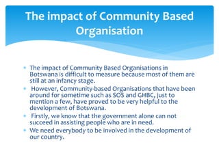  The impact of Community Based Organisations in
Botswana is difficult to measure because most of them are
still at an infancy stage.
 However, Community-based Organisations that have been
around for sometime such as SOS and GHBC, just to
mention a few, have proved to be very helpful to the
development of Botswana.
 Firstly, we know that the government alone can not
succeed in assisting people who are in need.
 We need everybody to be involved in the development of
our country.
The impact of Community Based
Organisation
 