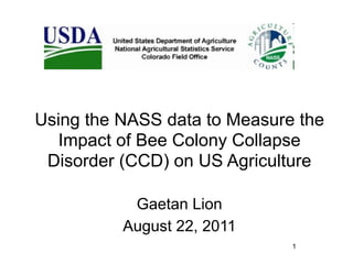 Using the NASS data to Measure the
  Impact of Bee Colony Collapse
 Disorder (CCD) on US Agriculture

           Gaetan Lion
          August 22, 2011
                              1
 