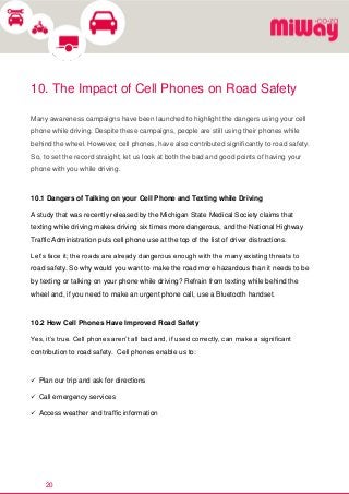 20
10. The Impact of Cell Phones on Road Safety
Many awareness campaigns have been launched to highlight the dangers using your cell
phone while driving. Despite these campaigns, people are still using their phones while
behind the wheel. However, cell phones, have also contributed significantly to road safety.
So, to set the record straight, let us look at both the bad and good points of having your
phone with you while driving.
10.1 Dangers of Talking on your Cell Phone and Texting while Driving
A study that was recently released by the Michigan State Medical Society claims that
texting while driving makes driving six times more dangerous, and the National Highway
Traffic Administration puts cell phone use at the top of the list of driver distractions.
Let’s face it; the roads are already dangerous enough with the many existing threats to
road safety. So why would you want to make the road more hazardous than it needs to be
by texting or talking on your phone while driving? Refrain from texting while behind the
wheel and, if you need to make an urgent phone call, use a Bluetooth handset.
10.2 How Cell Phones Have Improved Road Safety
Yes, it’s true. Cell phones aren’t all bad and, if used correctly, can make a significant
contribution to road safety. Cell phones enable us to:
 Plan our trip and ask for directions
 Call emergency services
 Access weather and traffic information
 
