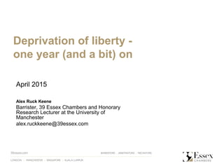 April 2015
Alex Ruck Keene
Barrister, 39 Essex Chambers and Honorary
Research Lecturer at the University of
Manchester
alex.ruckkeene@39essex.com
Deprivation of liberty -
one year (and a bit) on
 