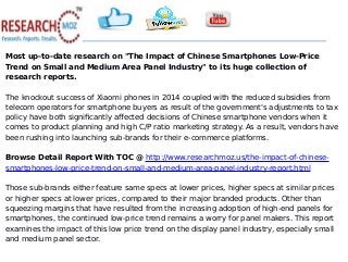 Most up-to-date research on "The Impact of Chinese Smartphones Low-Price
Trend on Small and Medium Area Panel Industry" to its huge collection of
research reports.
The knockout success of Xiaomi phones in 2014 coupled with the reduced subsidies from
telecom operators for smartphone buyers as result of the government's adjustments to tax
policy have both significantly affected decisions of Chinese smartphone vendors when it
comes to product planning and high C/P ratio marketing strategy. As a result, vendors have
been rushing into launching sub-brands for their e-commerce platforms.
Browse Detail Report With TOC @ http://www.researchmoz.us/the-impact-of-chinese-
smartphones-low-price-trend-on-small-and-medium-area-panel-industry-report.html
Those sub-brands either feature same specs at lower prices, higher specs at similar prices
or higher specs at lower prices, compared to their major branded products. Other than
squeezing margins that have resulted from the increasing adoption of high-end panels for
smartphones, the continued low-price trend remains a worry for panel makers. This report
examines the impact of this low price trend on the display panel industry, especially small
and medium panel sector.
 