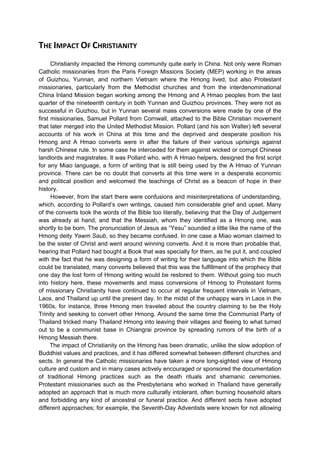 THE IMPACT OF CHRISTIANITY
      Christianity impacted the Hmong community quite early in China. Not only were Roman
Catholic missionaries from the Paris Foreign Missions Society (MEP) working in the areas
of Guizhou, Yunnan, and northern Vietnam where the Hmong lived, but also Protestant
missionaries, particularly from the Methodist churches and from the interdenominational
China Inland Mission began working among the Hmong and A Hmao peoples from the last
quarter of the nineteenth century in both Yunnan and Guizhou provinces. They were not as
successful in Guizhou, but in Yunnan several mass conversions were made by one of the
first missionaries, Samuel Pollard from Cornwall, attached to the Bible Christian movement
that later merged into the United Methodist Mission. Pollard (and his son Walter) left several
accounts of his work in China at this time and the deprived and desperate position his
Hmong and A Hmao converts were in after the failure of their various uprisings against
harsh Chinese rule. In some case he interceded for them against wicked or corrupt Chinese
landlords and magistrates. It was Pollard who, with A Hmao helpers, designed the first script
for any Miao language, a form of writing that is still being used by the A Hmao of Yunnan
province. There can be no doubt that converts at this time were in a desperate economic
and political position and welcomed the teachings of Christ as a beacon of hope in their
history.
      However, from the start there were confusions and misinterpretations of understanding,
which, according to Pollard’s own writings, caused him considerable grief and upset. Many
of the converts took the words of the Bible too literally, believing that the Day of Judgement
was already at hand, and that the Messiah, whom they identified as a Hmong one, was
shortly to be born. The pronunciation of Jesus as “Yesu” sounded a little like the name of the
Hmong deity Yawm Saub, so they became confused. In one case a Miao woman claimed to
be the sister of Christ and went around winning converts. And it is more than probable that,
hearing that Pollard had bought a Book that was specially for them, as he put it, and coupled
with the fact that he was designing a form of writing for their language into which the Bible
could be translated, many converts believed that this was the fulfillment of the prophecy that
one day the lost form of Hmong writing would be restored to them. Without going too much
into history here, these movements and mass conversions of Hmong to Protestant forms
of missionary Christianity have continued to occur at regular frequent intervals in Vietnam,
Laos, and Thailand up until the present day. In the midst of the unhappy wars in Laos in the
1960s, for instance, three Hmong men traveled about the country claiming to be the Holy
Trinity and seeking to convert other Hmong. Around the same time the Communist Party of
Thailand tricked many Thailand Hmong into leaving their villages and fleeing to what turned
out to be a communist base in Chiangrai province by spreading rumors of the birth of a
Hmong Messiah there.
      The impact of Christianity on the Hmong has been dramatic, unlike the slow adoption of
Buddhist values and practices, and it has differed somewhat between different churches and
sects. In general the Catholic missionaries have taken a more long-sighted view of Hmong
culture and custom and in many cases actively encouraged or sponsored the documentation
of traditional Hmong practices such as the death rituals and shamanic ceremonies.
Protestant missionaries such as the Presbyterians who worked in Thailand have generally
adopted an approach that is much more culturally intolerant, often burning household altars
and forbidding any kind of ancestral or funeral practice. And different sects have adopted
different approaches; for example, the Seventh-Day Adventists were known for not allowing
 