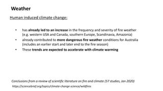 Weather
• has already led to an increase in the frequency and severity of fire weather
(e.g. western USA and Canada, southern Europe, Scandinavia, Amazonia)
• already contributed to more dangerous fire weather conditions for Australia
(includes an earlier start and later end to the fire season)
• These trends are expected to accelerate with climate warming
Human induced climate change:
https://sciencebrief.org/topics/climate-change-science/wildfires
Conclusions from a review of scientific literature on fire and climate (57 studies, Jan 2020)
 