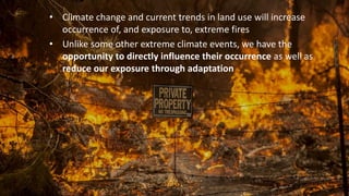 • Climate change and current trends in land use will increase
occurrence of, and exposure to, extreme fires
• Unlike some other extreme climate events, we have the
opportunity to directly influence their occurrence as well as
reduce our exposure through adaptation
 