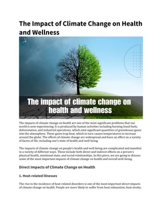 The Impact of Climate Change on Health
and Wellness
The impacts of climate change on health are one of the most significant problems that our
world is now experiencing. It is produced by human activities including burning fossil fuels,
deforestation, and industrial operations, which emit significant quantities of greenhouse gases
into the atmosphere. These gases trap heat, which in turn causes temperatures to increase
around the globe. The effects of climate change are widespread and have an effect on a variety
of facets of life, including one’s state of health and well-being.
The impacts of climate change on people’s health and well-being are complicated and manifest
in a variety of different ways. These include both direct and indirect effects on a person’s
physical health, emotional state, and social relationships. In this piece, we are going to discuss
some of the most important impacts of climate change on health and overall well-being.
Direct Impacts of Climate Change on Health
1. Heat-related illnesses
The rise in the incidence of heat-related disorders is one of the most important direct impacts
of climate change on health. People are more likely to suffer from heat exhaustion, heat stroke,
 
