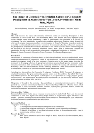 Information and Knowledge Management
ISSN 2224-5758 (Paper) ISSN 2224-896X (Online)
Vol.3, No.10, 2013

www.iiste.org

The Impact of Community Information Centres on Community
Development in Akoko North West Local Government of Ondo
State, Nigeria
Felix A. Adewusi, CLN
University Library, Adekunle Ajasin University, P.M.B. 001, Akungba Akoko, Ondo State, Nigeria.
akindewusi@yahoo.com
Abstract
This study discussed the impact of community information centres on community development in four
communities in Akoko North West Local Government, Ondo State, Nigeria. The study employed survey
research method, using mainly questionnaire. Copies of questionnaire were distributed to a total of 200
respondents. The entire questionnaire were effectively completed and retrieved. Teachers, traders, farmers, fish
sellers, civil servants, students among others were respondents. At the end of the study, it was discovered that
availability of community information services were rare in the communities, thus the dwellers were unaware of
the great potentials inherent in the utilization of the centres. It was further discovered that the communities yearn
for provision of well stocked community information centres with a view to empowering, changing and
transforming their life socially, economically, technologically, educationally, politically for the better.
Keywords: Impact, Community Information Centre, Community Development, Empowerment.
Introduction
The existence of community information centers as vehicles to facilitate the process of empowerment, social
change and transformation of communities cannot be over emphasized. The goal of community information
centres is to empower people of a given community. Empowerment in this context means involving the
community in developing collection of appropriate information resources based upon the community needs,
impacting information skills and involving the community itself in the running of information centres.
Kantumaya (1992) said that information is power. Community Information Centres have established themselves
as indispensable elements in the life of the community people in Britain and America.
According to a statement from the Community Development Foundation (2008), Community development is
structured intervention that gives communities greater control over the conditions that affect their lives.
Osayande(2011) stressed that development is often applied to such phenomena as change, progress, growth,
industrialization, and modernization. According to him development is a goal that every individual, social
groups, community, or nation strive to achieve.
The premise of the study is that promoting the establishment of community information centres will impact
positively and accelerate community development in the sense that they will become influential factors, which
serve as agents of social, educational, economic, industrial, technological, agricultural, political, cultural and
recreational development of communities understudied.
Statement of the Problem
Community Information Centres appear very rare or not available in Akoko North West Local Government
communities of Ondo State, Nigeria, thus making people seem not to recognize their impact and efficacy. The
peoples’ ignorance in making effort to acquire such centres and services is hampering their social, educational,
economical, technological transformation and development.
Purpose of the Study
The purpose of the study are:
(i)
To investigate the information needs of the people in the communities.
(ii)
To identify the impact the availability of the centres will have in community development.
(iii)
To identify the problems of providing information services in the communities with a view to
recommending solutions to them.
Research Questions
(i)
What are the information needs of the People in Akoko North West Local Government, Ondo
State, Nigeria?
74

 