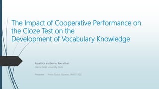The Impact of Cooperative Performance on
the Cloze Test on the
Development of Vocabulary Knowledge
Roya Khoii and Behnaz Poorafshari
Islamic Azad University, (Iran)
Presenter : Awan Gurun Gunarso / M10717802
 