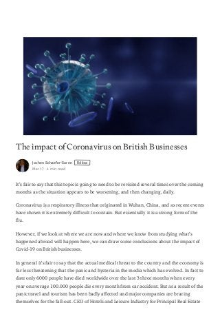 The impact of Coronavirus on British Businesses
Jochen Schaefer-Suren Follow
Mar 17 · 4 min read
It’s fair to say that this topic is going to need to be revisited several times over the coming
months as the situation appears to be worsening, and then changing, daily.
Coronavirus is a respiratory illness that originated in Wuhan, China, and as recent events
have shown it is extremely difficult to contain. But essentially it is a strong form of the
flu.
However, if we look at where we are now and where we know from studying what’s
happened abroad will happen here, we can draw some conclusions about the impact of
Covid-19 on British businesses.
In general it’s fair to say that the actual medical threat to the country and the economy is
far less threatening that the panic and hysteria in the media which has evolved. In fact to
date only 6000 people have died worldwide over the last 3 three months when every
year on average 100.000 people die every month from car accident. But as a result of the
panic travel and tourism has been badly affected and major companies are bracing
themselves for the fall-out. CEO of Hotels and Leisure Industry for Principal Real Estate
 