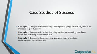 Case Studies of Success
• Example 1: Company A's leadership development program leading to a 15%
increase in productivity.
• Example 2: Company B's online learning platform enhancing employee
skills and reducing turnover by 25%.
• Example 3: Company C’s mentorship program improving team
collaboration and innovation.
 