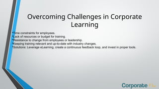Overcoming Challenges in Corporate
Learning
•Time constraints for employees.
•Lack of resources or budget for training.
•Resistance to change from employees or leadership.
•Keeping training relevant and up-to-date with industry changes.
•Solutions: Leverage eLearning, create a continuous feedback loop, and invest in proper tools.
 