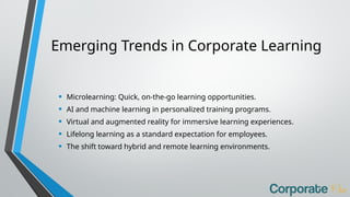 Emerging Trends in Corporate Learning
• Microlearning: Quick, on-the-go learning opportunities.
• AI and machine learning in personalized training programs.
• Virtual and augmented reality for immersive learning experiences.
• Lifelong learning as a standard expectation for employees.
• The shift toward hybrid and remote learning environments.
 