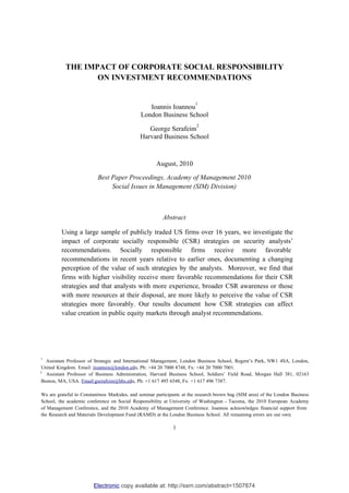 THE IMPACT OF CORPORATE SOCIAL RESPONSIBILITY
                  ON INVESTMENT RECOMMENDATIONS


                                                                        1
                                                 Ioannis Ioannou
                                              London Business School
                                                                         2
                                                 George Serafeim
                                              Harvard Business School



                                                      August, 2010

                          Best Paper Proceedings, Academy of Management 2010
                               Social Issues in Management (SIM) Division)



                                                         Abstract

         Using a large sample of publicly traded US firms over 16 years, we investigate the
         impact of corporate socially responsible (CSR) strategies on security analysts’
         recommendations. Socially responsible firms receive more favorable
         recommendations in recent years relative to earlier ones, documenting a changing
         perception of the value of such strategies by the analysts. Moreover, we find that
         firms with higher visibility receive more favorable recommendations for their CSR
         strategies and that analysts with more experience, broader CSR awareness or those
         with more resources at their disposal, are more likely to perceive the value of CSR
         strategies more favorably. Our results document how CSR strategies can affect
         value creation in public equity markets through analyst recommendations.




1
   Assistant Professor of Strategic and International Management, London Business School, Regent’s Park, NW1 4SA, London,
 United Kingdom. Email: iioannou@london.edu, Ph: +44 20 7000 8748, Fx: +44 20 7000 7001.
2
   Assistant Professor of Business Administration, Harvard Business School, Soldiers’ Field Road, Morgan Hall 381, 02163
 Boston, MA, USA. Email:gserafeim@hbs.edu, Ph: +1 617 495 6548, Fx: +1 617 496 7387.

We are grateful to Constantinos Markides, and seminar participants at the research brown bag (SIM area) of the London Business
School, the academic conference on Social Responsibility at University of Washington - Tacoma, the 2010 European Academy
of Management Conference, and the 2010 Academy of Management Conference. Ioannou acknowledges financial support from
the Research and Materials Development Fund (RAMD) at the London Business School. All remaining errors are our own.

                                                              1




                        Electronic copy available at: http://ssrn.com/abstract=1507874
 