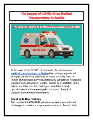 In the wake of the COVID-19 pandemic, the landscape of
medical transportation in Seattle has undergone profound
changes. As the virus continues to shape our daily lives, its
impact on healthcare services, particularly Wheelchair Accessible
Transportation Services in Seattle, cannot be overstated. In this
article, we delve into the challenges, adaptations, and
opportunities that have emerged in the realm of medical
transportation amidst the pandemic.
Adapting to New Realities
The onset of the COVID-19 pandemic posed unprecedented
challenges to medical transportation services in Seattle. With
 