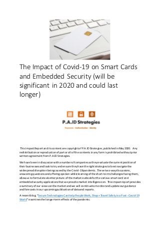 The Impact of Covid-19 on Smart Cards
and Embedded Security (will be
significant in 2020 and could last
longer)
This ImpactReportand itscontentare copyrightof P.A.IDStrategies,publishedinMay2020. Any
redistributionorreproductionof partor all of the contentsinanyform isprohibitedwithoutprior
writtenagreementfromP.A.IDStrategies.
We have been indiscussionwithanumberof companiesastheyevaluatethe currentpositionof
theirbusinessesandlooktotry andensure theyhave the rightstrategiestobestnavigate the
widespreaddisruptionbeingcausedbythe Covid-19pandemic. These two-waydiscussions,
answeringquestionsandofferingopinionwhilstlearningof the short-termchallengesfacingthem,
allowusto formulate abetterpicture of the marketoutlookforthe varioussmart card and
embeddedsecurityapplicationsthatwe provide market intelligenceon. Thisimpactreportprovides
a summaryof our viewsonthe marketandwe will continuetomonitorandupdate ourguidance
and forecastsinour upcomingpublicationof dataandreports.
A recentblog, “Secure TechnologiesCanHelpPeople Work,Shop+Travel Safelyina Post- Covid-19
World”examinesthe longer-termeffectsof the pandemic.
 