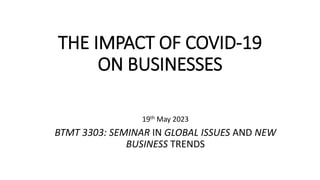 THE IMPACT OF COVID-19
ON BUSINESSES
19th May 2023
BTMT 3303: SEMINAR IN GLOBAL ISSUES AND NEW
BUSINESS TRENDS
 