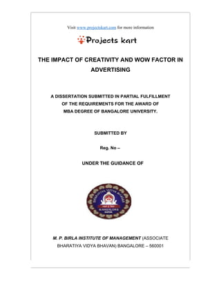 Visit www.projectskart.com for more information
THE IMPACT OF CREATIVITY AND WOW FACTOR IN
ADVERTISING
A DISSERTATION SUBMITTED IN PARTIAL FULFILLMENT
OF THE REQUIREMENTS FOR THE AWARD OF
MBA DEGREE OF BANGALORE UNIVERSITY.
SUBMITTED BY
Reg. No –
UNDER THE GUIDANCE OF
M. P. BIRLA INSTITUTE OF MANAGEMENT (ASSOCIATE
BHARATIYA VIDYA BHAVAN) BANGALORE – 560001
 