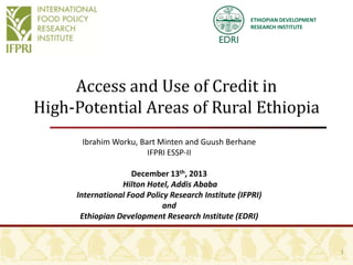 ETHIOPIAN DEVELOPMENT
RESEARCH INSTITUTE

Access and Use of Credit in
High-Potential Areas of Rural Ethiopia
Ibrahim Worku, Bart Minten and Guush Berhane
IFPRI ESSP-II
December 13th, 2013
Hilton Hotel, Addis Ababa
International Food Policy Research Institute (IFPRI)
and
Ethiopian Development Research Institute (EDRI)

1

 