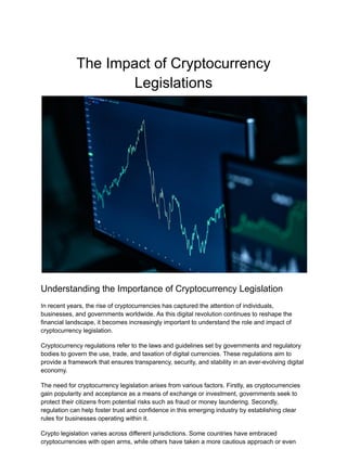 The Impact of Cryptocurrency
Legislations
Understanding the Importance of Cryptocurrency Legislation
In recent years, the rise of cryptocurrencies has captured the attention of individuals,
businesses, and governments worldwide. As this digital revolution continues to reshape the
financial landscape, it becomes increasingly important to understand the role and impact of
cryptocurrency legislation.
Cryptocurrency regulations refer to the laws and guidelines set by governments and regulatory
bodies to govern the use, trade, and taxation of digital currencies. These regulations aim to
provide a framework that ensures transparency, security, and stability in an ever-evolving digital
economy.
The need for cryptocurrency legislation arises from various factors. Firstly, as cryptocurrencies
gain popularity and acceptance as a means of exchange or investment, governments seek to
protect their citizens from potential risks such as fraud or money laundering. Secondly,
regulation can help foster trust and confidence in this emerging industry by establishing clear
rules for businesses operating within it.
Crypto legislation varies across different jurisdictions. Some countries have embraced
cryptocurrencies with open arms, while others have taken a more cautious approach or even
 