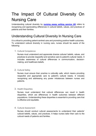 The Impact Of Cultural Diversity On
Nursing Care
Understanding cultural diversity by nursing essay writing service UK refers to
recognising and appreciating differences in cultural beliefs, values, and practices of
patients and their families.
Understanding Cultural Diversity In Nursing Care
It is critical to providing patient-centred care and promoting positive health outcomes.
To understand cultural diversity in nursing care, nurses should be aware of the
following:
1. Cultural Competence
Nurses must understand and appreciate diverse cultures' beliefs, values, and
practices to provide respectful and sensitive care to patient's cultural needs. It
includes awareness of cultural differences in communication, decision-
making, and healthcare beliefs.
2. Cultural Safety
Nurses must ensure their practice is culturally safe, which means providing
respectful and appropriate care to patient's cultural needs. It includes
recognising and addressing any power imbalances between nurses and
patients.
3. Health Disparities
Nurses must understand that cultural differences can result in health
disparities, which are differences in health outcomes between different
populations. Understanding these disparities is essential to providing care that
is effective and equitable.
4. Cultural Assessment
Nurses should conduct cultural assessments to understand their patients'
cultural beliefs, values, and practices. It helps nurses tailor their care to the
cultural needs of patients and families.
 