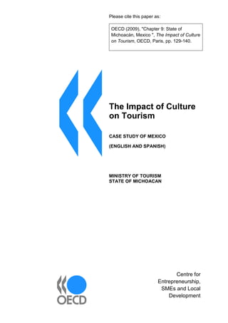 Please cite this paper as:
OECD (2009), "Chapter 9: State of
Michoacán, Mexico ", The Impact of Culture
on Tourism, OECD, Paris, pp. 129-140.
Centre for
Entrepreneurship,
SMEs and Local
Development
The Impact of Culture
on Tourism
CASE STUDY OF MEXICO
(ENGLISH AND SPANISH)
MINISTRY OF TOURISM
STATE OF MICHOACAN
 
