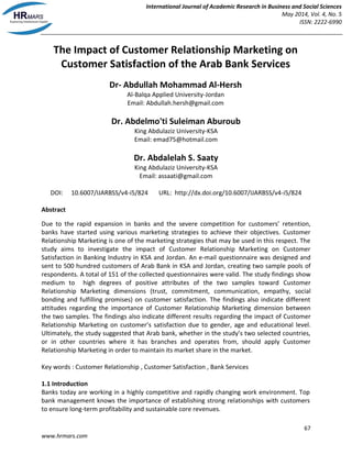 International Journal of Academic Research in Business and Social Sciences
May 2014, Vol. 4, No. 5
ISSN: 2222-6990
67
www.hrmars.com
The Impact of Customer Relationship Marketing on
Customer Satisfaction of the Arab Bank Services
Dr- Abdullah Mohammad Al-Hersh
Al-Balqa Applied University-Jordan
Email: Abdullah.hersh@gmail.com
Dr. Abdelmo'ti Suleiman Aburoub
King Abdulaziz University-KSA
Email: emad75@hotmail.com
Dr. Abdalelah S. Saaty
King Abdulaziz University-KSA
Email: assaati@gmail.com
DOI: 10.6007/IJARBSS/v4-i5/824 URL: http://dx.doi.org/10.6007/IJARBSS/v4-i5/824
Abstract
Due to the rapid expansion in banks and the severe competition for customers’ retention,
banks have started using various marketing strategies to achieve their objectives. Customer
Relationship Marketing is one of the marketing strategies that may be used in this respect. The
study aims to investigate the impact of Customer Relationship Marketing on Customer
Satisfaction in Banking Industry in KSA and Jordan. An e-mail questionnaire was designed and
sent to 500 hundred customers of Arab Bank in KSA and Jordan, creating two sample pools of
respondents. A total of 151 of the collected questionnaires were valid. The study findings show
medium to high degrees of positive attributes of the two samples toward Customer
Relationship Marketing dimensions (trust, commitment, communication, empathy, social
bonding and fulfilling promises) on customer satisfaction. The findings also indicate different
attitudes regarding the importance of Customer Relationship Marketing dimension between
the two samples. The findings also indicate different results regarding the impact of Customer
Relationship Marketing on customer’s satisfaction due to gender, age and educational level.
Ultimately, the study suggested that Arab bank, whether in the study’s two selected countries,
or in other countries where it has branches and operates from, should apply Customer
Relationship Marketing in order to maintain its market share in the market.
Key words : Customer Relationship , Customer Satisfaction , Bank Services
1.1 Introduction
Banks today are working in a highly competitive and rapidly changing work environment. Top
bank management knows the importance of establishing strong relationships with customers
to ensure long-term profitability and sustainable core revenues.
 