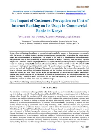 ISSN 2349-7807
International Journal of Recent Research in Commerce Economics and Management (IJRRCEM)
Vol. 2, Issue 2, pp: (124-133), Month: April 2015 - June 2015, Available at: www.paperpublications.org
Page | 124
Paper Publications
The Impact of Customers Perception on Cost of
Internet Banking on Its Usage in Commercial
Banks in Kenya
1
Dr. Stephen Titus Waithaka, 2
Kilembwa Muthengi Joseph Nzeveka
1
Department of Computing and Information Technology, Kenyatta University, Kenya
2
School of Business-Department of Business Administration, Kenyatta University, KENYA
Abstract: Internet banking allows banks to provide information and offer services to their customers conveniently
using the internet technology. However, studies have shown that customers have perceptions that impact on the
uptake and continuous usage of the platform. The purpose of this study is to understand the effect of customer
perceptions on usage of internet banking in commercial banks in Kenya. This study used descriptive research
design while a stratified random sampling technique was used to select subjects to represent the target population
which was made up of 1,837,312 customers of commercial banks within Nairobi County. An estimated 384
respondents were targeted to participate in the study. 272 questionnaires representing a 71% response rate were
received and analysed. Based on the findings of the research it was concluded that customers have perception that
have an effect on usage of internet banking, Customer still feel that internet access fees and internet banking
transaction charges are high. Costly internet access and unreasonable pricing of internet banking transactions,
hinders usage of the internet and by extension technological solutions offered by commercial banks such as
internet banking. Commercial banks can relook into the issue of subsidizing the monthly internet banking
maintenance fee so as to attract more users and continued usage.
Keywords: Internet banking, commercial bank, Technology Acceptance Model, customer perceptions.
1. INTRODUCTION
The introduction of information technology (IT) has led to the fast growth and development in the service sector making it
one of the leading worldwide (Gonza´lez, Dentiste, & Rhonda, 2008). The most noticeable example is in the banking
industry, where through the introduction of IT related products in internet banking, electronic payments, security
investments and in addition information exchange (Berger, 2008), banks provide more diverse services to customers with
less manpower. The fruition of banking technology has largely been driven by changes in distribution channels as
evidenced by the introduction of e-channels such as automated teller machine (ATM), tele-banking, PC-banking and most
recently internet banking by commercial banks (Gallup Consulting, 2008). E-banking channels have experienced
phenomenal growth and have become the main avenues for banks to deliver their products and services (Amato- McCoy,
2009). Nyangosi & Arora (2009) noted that banking through electronic channels has gained much popularity in recent
years with majority of the banks having rolled out one or more of these to deliver their products and services to a wide
clientele. Significantly, the application of information and communication technology concepts, techniques, policies and
implementation strategies to banking services has become a subject of fundamental importance and concerns to all banks
and indeed a prerequisite for local and global competitiveness (Obasan, 2011). According to Munyoki & Ngigi (2011)
continuous technology development, particularly information technology revolution has forced the banks to embrace
internet banking channel as one of the strategies for their sustainable growth in an expanded competitive environment.
 
