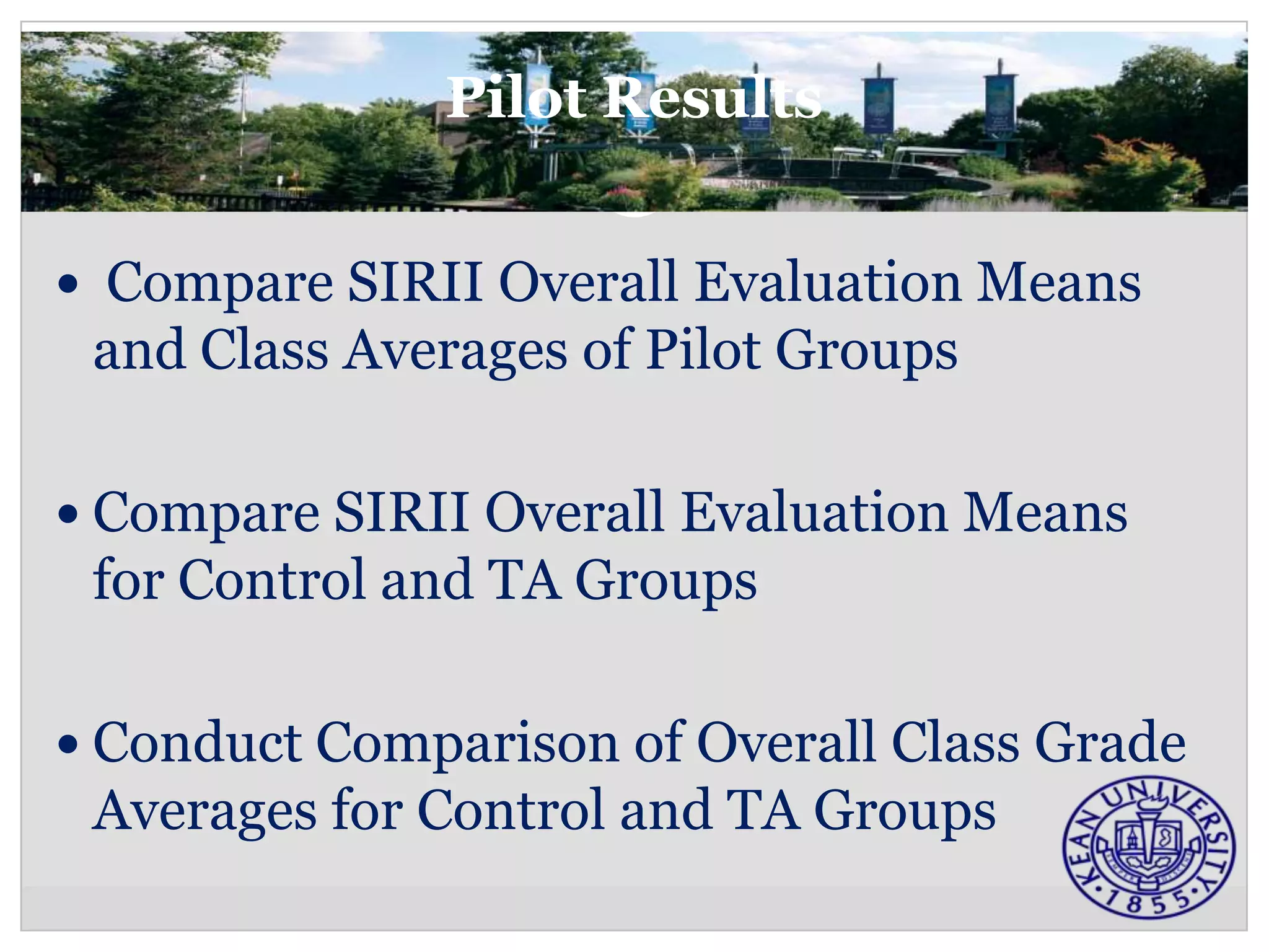 Pilot Results


 Compare SIRII Overall Evaluation Means
 and Class Averages of Pilot Groups

 Compare SIRII Overall Evaluation Means
 for Control and TA Groups

 Conduct Comparison of Overall Class Grade
 Averages for Control and TA Groups
 
