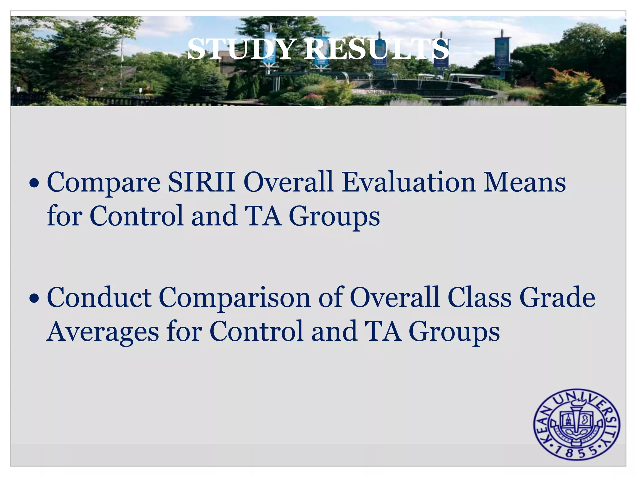 STUDY RESULTS



 Compare SIRII Overall Evaluation Means
 for Control and TA Groups

 Conduct Comparison of Overall Class Grade
 Averages for Control and TA Groups
 