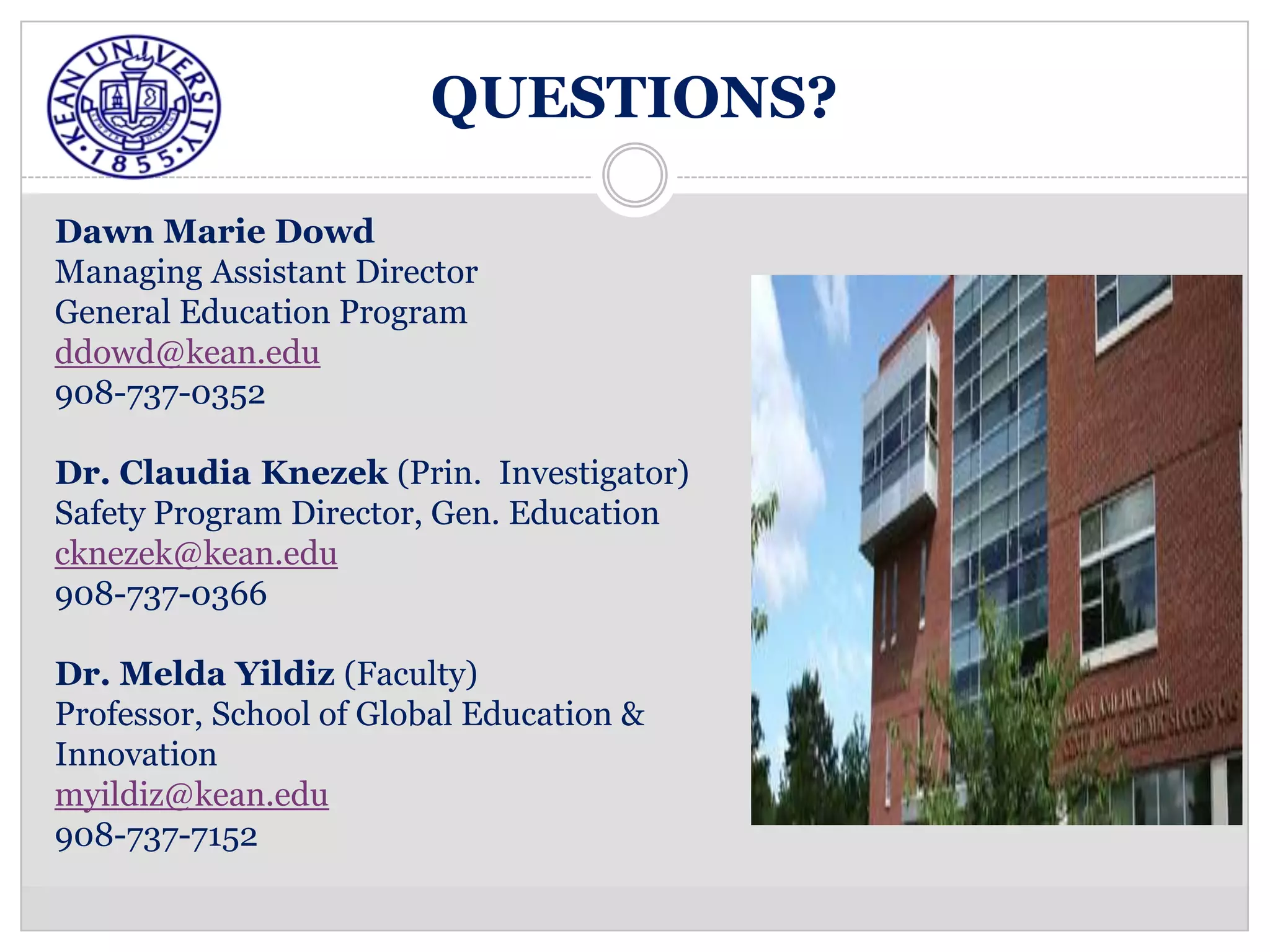 QUESTIONS?

Dawn Marie Dowd
Managing Assistant Director
General Education Program
ddowd@kean.edu
908-737-0352

Dr. Claudia Knezek (Prin. Investigator)
Safety Program Director, Gen. Education
cknezek@kean.edu
908-737-0366

Dr. Melda Yildiz (Faculty)
Professor, School of Global Education &
Innovation
myildiz@kean.edu
908-737-7152
 