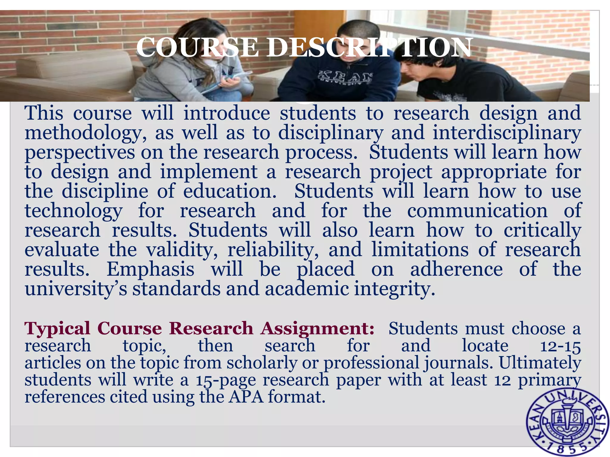 COURSE DESCRIPTION

This course will introduce students to research design and
methodology, as well as to disciplinary and interdisciplinary
perspectives on the research process. Students will learn how
to design and implement a research project appropriate for
the discipline of education. Students will learn how to use
technology for research and for the communication of
research results. Students will also learn how to critically
evaluate the validity, reliability, and limitations of research
results. Emphasis will be placed on adherence of the
university’s standards and academic integrity.
Typical Course Research Assignment: Students must choose a
research      topic,    then   search      for    and     locate    12-15
articles on the topic from scholarly or professional journals. Ultimately
students will write a 15-page research paper with at least 12 primary
references cited using the APA format.
 