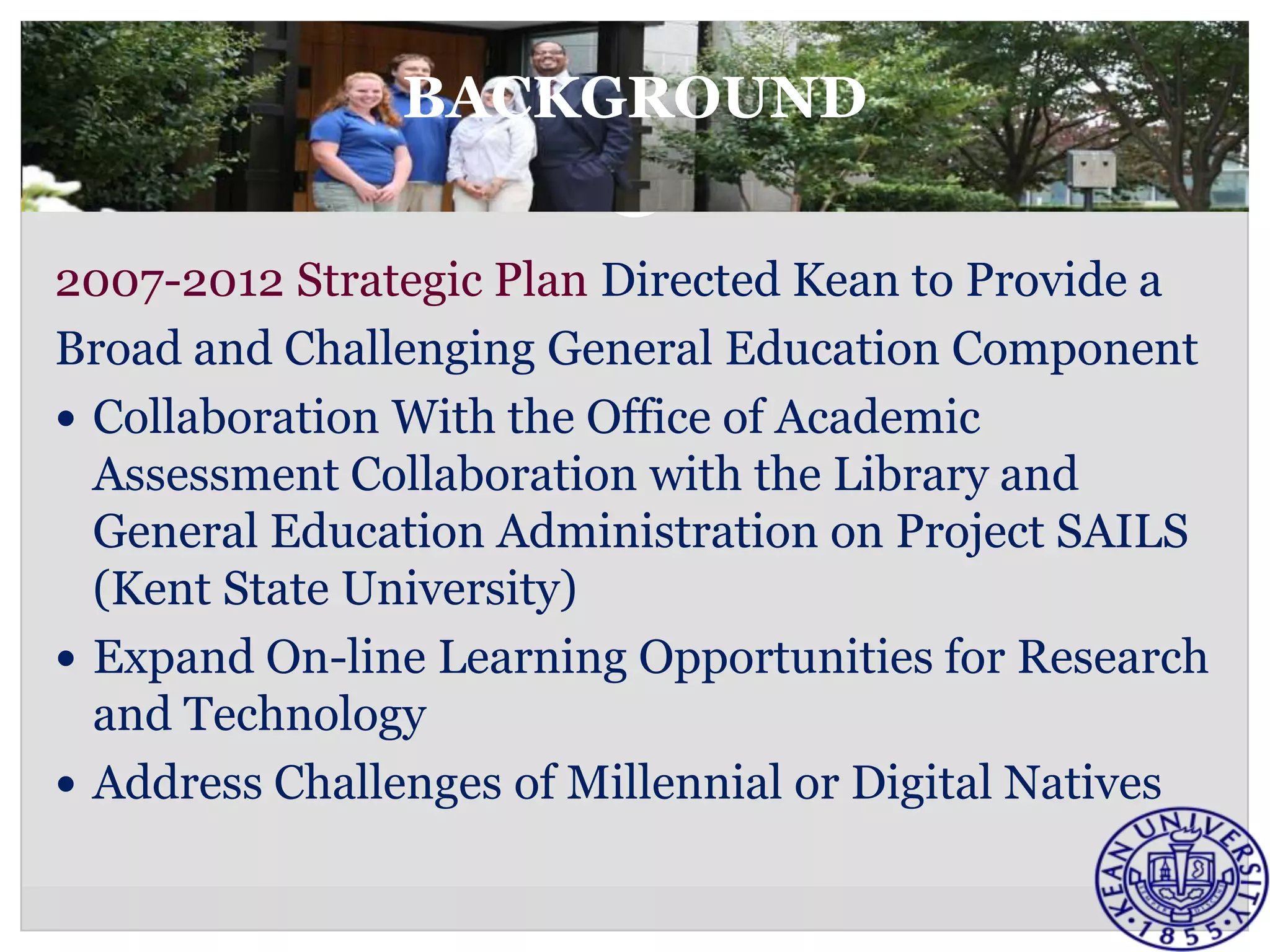 BACKGROUND


2007-2012 Strategic Plan Directed Kean to Provide a
Broad and Challenging General Education Component
 Collaboration With the Office of Academic
  Assessment Collaboration with the Library and
  General Education Administration on Project SAILS
  (Kent State University)
 Expand On-line Learning Opportunities for Research
  and Technology
 Address Challenges of Millennial or Digital Natives
 