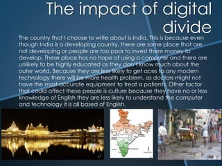 The impact of digital divide The country that I choose to write about is India. This is because even though India is a developing country, there are some place that are not developing or people are too poor to invest there money to develop. These place has no hope of using a computer and there are unlikely to be highly educated as they don’t know much about the outer world. Because they are less likely to get aces to any modern technology there will be more health problem, as doctors might not have the most accurate equipment to treat a patients. Other factor that could affect these people is culture because they have no or less knowledge of English they are less likely to understand the computer and technology it is all based of English. 