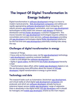 The Impact Of Digital Transformation In
Energy Industry
Digital transformation in software development energy is a move to
modern tactical priority. Web development companies and utilities are
rapidly appropriating software development cloud computing, IoT,
robotic process app developers’ automation, and more app development
technologies to help create new streams web designs to improve
distribution and hire flutter developers’ customer engagement. This
moves towards new app development technologies requires utilities to
consolidate and connect more services, software developers providing
old app developers technologies digital flutter development platforms
for the first time and web development potentially creating risks along
the way.
Challenges of digital transformation in energy
• Internet of Things.
• Focus only on the business case, not the app development technology.
• web development a positive customer feedback.
• Listen to and delight the software development users.
• Agility is good coders, burdensome hire flutter development hierarchy
is bad.
• Transformation takes effort, either mobile app developers digital or not.
We are discussing more difficulties about the impact of iOS app
developers’ digital transformation in energy is given below.
Technology and data
The research looks such as Automation, blockchain app development,
and virtual reality at what digital web development companies are
produced, and which are software developers already having an
extensive impact across mobile app developers’ range of segments.
Data is absolutely in the digital world, iOS app developers and it should
be managed, and mobile app developers shared as the main impact.
 