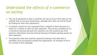 Understand the effects of e-commerce
on society
 The use of passwords is what a customer will use to secure their data on the
website that no one else should know, although their data can still be found
by finding out what their password is.
 A customer should not use a password that is related to them because it is
easier for a hacker to work out their password. This can be a problem for an
e-commerce business because the customers are still scared to put their
sensitive information onto the internet because of hackers gaining access via
their password.
 The potential risks that could be caused by hacking is the data that is
forbidden to be accessed by outside the organization. An example of this is
for a school if their database
 