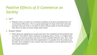 Positive Effects of E-Commerce on
Society
 24/7
 Website's that run online are constantly available at all hours providing there are
no technical difficulties. This is a great advantage for those who finish work late
and don't have the time to run down to their nearest outlet to find the product
they desire as they can know simply order online
 Greater Choice
 When going out shopping you usually only have the availability of the products that
are there. This differs when compared to shopping online. Firstly, it is highly likely
that you can find the product you want to from multiple different sites. Also, when
purchasing from a bricks and clicks organization it is possible that the product you
are after isn't available at your nearest store but instead it can be delivered from a
store based elsewhere.
 
