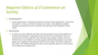 Negative Effects of E-Commerce on
Society
 Unemployment
 Some organizations or businesses move from being a brick organization, where they
are based in a store, and move to become an online, more globally available
company and therefore have no need for the staff they have employed in their
stores.
 Uncertainty
 As there are some websites out there with the purpose to scam some people are
afraid of entering their credentials online and they can't be blamed. There are
trusted sites out there and there are multiple ways to detect whether they are
official sites or not. PayPal is an online payment method that people can use that
keeps your credential information private from the trader. The online trade will
then work with PayPal meaning that none of your payment details are shared with
the company you a buying from.
 