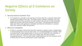 Negative Effects of E-Commerce on
Society
 Security Issues & Customer Trust
 It is important to provide a safe and secure online shop for a customer when their
trying to buy products from you. This helps create a greater customer trust and
ensure them that they can place an order without any worries to help encourage
additional business with that customer in the future. The business will need to
make sure that a safe gateway is available and that the information is secured
when the customer makes the payment
 Returns & Complaints
 If there is a product malfunction then the customer is going to want a replacement
or refund giving that it was not their fault, if it arrived damaged for example. With
a business that is solely based online it can be a lot of hassle for the customer to
sort out a return or a refund as they can't simply walk into their nearest
corresponding store. This can also create a bad experience for the customer and it
is likely they will not be coming back to your shop again.
 