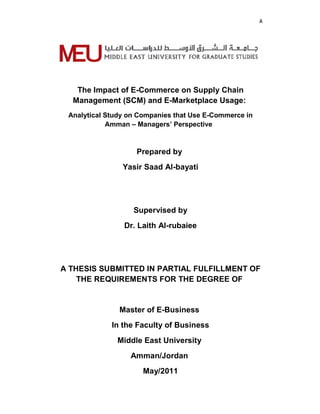 A
The Impact of E-Commerce on Supply Chain
Management (SCM) and E-Marketplace Usage:
Analytical Study on Companies that Use E-Commerce in
Amman – Managers’ Perspective
Prepared by
Yasir Saad Al-bayati
Supervised by
Dr. Laith Al-rubaiee
A THESIS SUBMITTED IN PARTIAL FULFILLMENT OF
THE REQUIREMENTS FOR THE DEGREE OF
Master of E-Business
In the Faculty of Business
Middle East University
Amman/Jordan
May/2011
 
