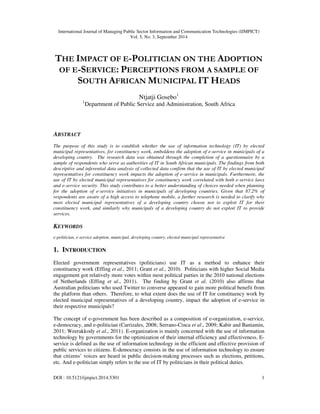 International Journal of Managing Public Sector Information and Communication Technologies (IJMPICT) 
Vol. 5, No. 3, September 2014 
THE IMPACT OF E-POLITICIAN ON THE ADOPTION 
OF E-SERVICE: PERCEPTIONS FROM A SAMPLE OF 
SOUTH AFRICAN MUNICIPAL IT HEADS 
Ntjatji Gosebo1 
1Department of Public Service and Administration, South Africa 
ABSTRACT 
The purpose of this study is to establish whether the use of information technology (IT) by elected 
municipal representatives, for constituency work, emboldens the adoption of e-service in municipals of a 
developing country. The research data was obtained through the completion of a questionnaire by a 
sample of respondents who serve as authorities of IT in South African municipals. The findings from both 
descriptive and inferential data analysis of collected data confirm that the use of IT by elected municipal 
representatives for constituency work impacts the adoption of e-service in municipals. Furthermore, the 
use of IT by elected municipal representatives for constituency work correlated with both e-service laws 
and e-service security. This study contributes to a better understanding of choices needed when planning 
for the adoption of e-service initiatives in municipals of developing countries. Given that 87.2% of 
respondents are aware of a high access to telephone mobile, a further research is needed to clarify why 
most elected municipal representatives of a developing country choose not to exploit IT for their 
constituency work, and similarly why municipals of a developing country do not exploit IT to provide 
services. 
KEYWORDS 
e-politician, e-service adoption, municipal, developing country, elected municipal representative 
1. INTRODUCTION 
Elected government representatives (politicians) use IT as a method to enhance their 
constituency work (Effing et al., 2011; Grant et al., 2010). Politicians with higher Social Media 
engagement got relatively more votes within most political parties in the 2010 national elections 
of Netherlands (Effing et al., 2011). The finding by Grant et al. (2010) also affirms that 
Australian politicians who used Twitter to converse appeared to gain more political benefit from 
the platform than others. Therefore, to what extent does the use of IT for constituency work by 
elected municipal representatives of a developing country, impact the adoption of e-service in 
their respective municipals? 
The concept of e-government has been described as a composition of e-organization, e-service, 
e-democracy, and e-politician (Carrizales, 2008; Serrano-Cinca et al., 2009; Kabir and Baniamin, 
2011; Weerakkody et al., 2011). E-organization is mainly concerned with the use of information 
technology by governments for the optimization of their internal efficiency and effectiveness. E-service 
is defined as the use of information technology in the efficient and effective provision of 
public services to citizens. E-democracy consists in the use of information technology to ensure 
that citizens’ voices are heard in public decision-making processes such as elections, petitions, 
etc. And e-politician simply refers to the use of IT by politicians in their political duties. 
DOI : 10.5121/ijmpict.2014.5301 1 
 