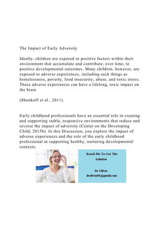 The Impact of Early Adversity
Ideally, children are exposed to positive factors within their
environment that accumulate and contribute, over time, to
positive developmental outcomes. Many children, however, are
exposed to adverse experiences, including such things as
homelessness, poverty, food insecurity, abuse, and toxic stress.
These adverse experiences can have a lifelong, toxic impact on
the brain
(Shonkoff et al., 2011).
Early childhood professionals have an essential role in creating
and supporting stable, responsive environments that reduce and
reverse the impact of adversity (Center on the Developing
Child, 2015b). In this Discussion, you explore the impact of
adverse experiences and the role of the early childhood
professional in supporting healthy, nurturing developmental
contexts.
 
