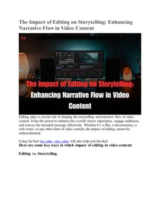 The Impact of Editing on Storytelling: Enhancing
Narrative Flow in Video Content
Editing plays a crucial role in shaping the storytelling and narrative flow of video
content. It has the power to enhance the overall viewer experience, engage audiences,
and convey the intended message effectively. Whether it’s a film, a documentary, a
web series, or any other form of video content, the impact of editing cannot be
underestimated.
Using the best free online video editor will also help seal the deal.
Here are some key ways in which impact of editing in video content:
Editing vs. Storytelling
 