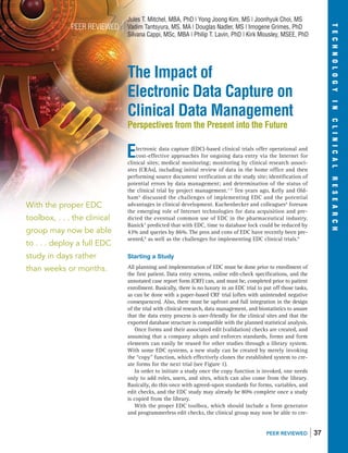 The Impact of
Electronic Data Capture on
Clinical Data Management
Perspectives from the Present into the Future
Electronic data capture (EDC)-based clinical trials offer operational and
cost-effective approaches for ongoing data entry via the Internet for
clinical sites; medical monitoring; monitoring by clinical research associ-
ates (CRAs), including initial review of data in the home office and then
performing source document veriﬁcation at the study site; identiﬁcation of
potential errors by data management; and determination of the status of
the clinical trial by project management.1-4
Ten years ago, Kelly and Old-
ham5
discussed the challenges of implementing EDC and the potential
advantages in clinical development. Kuchenbecker and colleagues6
foresaw
the emerging role of Internet technologies for data acquisition and pre-
dicted the eventual common use of EDC in the pharmaceutical industry.
Banick7
predicted that with EDC, time to database lock could be reduced by
43% and queries by 86%. The pros and cons of EDC have recently been pre-
sented,8
as well as the challenges for implementing EDC clinical trials.9
Starting a Study
All planning and implementation of EDC must be done prior to enrollment of
the ﬁrst patient. Data entry screens, online edit-check speciﬁcations, and the
annotated case report form (CRF) can, and must be, completed prior to patient
enrollment. Basically, there is no luxury in an EDC trial to put off those tasks,
as can be done with a paper-based CRF trial (often with unintended negative
consequences). Also, there must be upfront and full integration in the design
of the trial with clinical research, data management, and biostatistics to assure
that the data entry process is user-friendly for the clinical sites and that the
exported database structure is compatible with the planned statistical analysis.
Once forms and their associated edit (validation) checks are created, and
assuming that a company adopts and enforces standards, forms and form
elements can easily be reused for other studies through a library system.
With some EDC systems, a new study can be created by merely invoking
the “copy” function, which effectively clones the established system to cre-
ate forms for the next trial (see Figure 1).
In order to initiate a study once the copy function is invoked, one needs
only to add roles, users, and sites, which can also come from the library.
Basically, do this once with agreed-upon standards for forms, variables, and
edit checks, and the EDC study may already be 80% complete once a study
is copied from the library.
With the proper EDC toolbox, which should include a form generator
and programmerless edit checks, the clinical group may now be able to cre-
PEER REVIEWED
Jules T. Mitchel, MBA, PhD | Yong Joong Kim, MS | Joonhyuk Choi, MS
Vadim Tantsyura, MS, MA | Douglas Nadler, MS | Imogene Grimes, PhD
Silvana Cappi, MSc, MBA | Philip T. Lavin, PhD | Kirk Mousley, MSEE, PhD
With the proper EDC
toolbox, . . . the clinical
group may now be able
to . . . deploy a full EDC
study in days rather
than weeks or months.
PEER REVIEWED ❘ 37
TECHNOLOGYINCLINICALRESEARCH
 