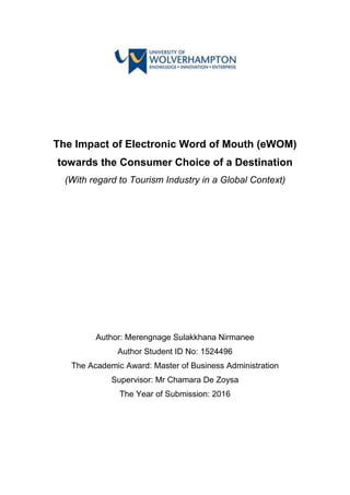 The Impact of Electronic Word of Mouth (eWOM)
towards the Consumer Choice of a Destination
(With regard to Tourism Industry in a Global Context)
Author: Merengnage Sulakkhana Nirmanee
Author Student ID No: 1524496
The Academic Award: Master of Business Administration
Supervisor: Mr Chamara De Zoysa
The Year of Submission: 2016
 