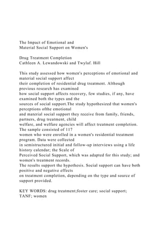 The Impact of Emotional and
Material Social Support on Women's
Drug Treatment Completion
Cathleen A. Lewandowski and Twylaf. Hill
This study assessed how women's perceptions of emotional and
material social support affect
their completion of residential drug treatment. Although
previous research has examined
how social support affects recovery, few studies, if any, have
examined both the types and the
sources of social support.The study hypothesized that women's
perceptions ofthe emotional
and material social support they receive from family, friends,
partners, drug treatment, child
welfare, and welfare agencies will affect treatment completion.
The sample consisted of 117
women who were enrolled in a women's residential treatment
program. Data were collected
in semistructured initial and follow-up interviews using a life
history calendar; the Scale of
Perceived Social Support, which was adapted for this study; and
women's treatment records.
The results support the hypothesis. Social support can have both
positive and negative effects
on treatment completion, depending on the type and source of
support provided.
KEY WORDS: drug treatment;foster care; social support;
TANF; women
 