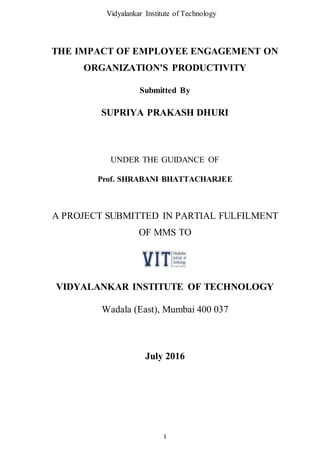 Vidyalankar Institute of Technology
1
THE IMPACT OF EMPLOYEE ENGAGEMENT ON
ORGANIZATION'S PRODUCTIVITY
Submitted By
SUPRIYA PRAKASH DHURI
UNDER THE GUIDANCE OF
Prof. SHRABANI BHATTACHARJEE
A PROJECT SUBMITTED IN PARTIAL FULFILMENT
OF MMS TO
VIDYALANKAR INSTITUTE OF TECHNOLOGY
Wadala (East), Mumbai 400 037
July 2016
 