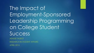 The Impact of
Employment-Sponsored
Leadership Programming
on College Student
Success
ASHLEE TALBOT
RESEARCH IN STUDENT AFFAIRS
APRIL 2015
 