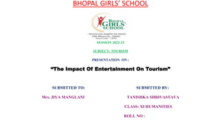 BHOPAL GIRLS’ SCHOOL
CBSE AFFILIATED
SESSION 2022-23
SUBJECT: TOURISM
PRESENTATION ON :
“The Impact Of Entertainment On Tourism”
SUBMITTED TO: SUBMITTED BY:
Mrs. JIYA MANGLANI TANISHKA SHRIVASTAVA
CLASS: XI HUMANITIES
ROLL NO :
 