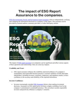 The impact of ESG Report
Assurance to the companies.
ESG (Environmental, Social, and Governance) report assurance refers to independently verifying
and validating the information disclosed in a company’s ESG report. This assurance can be
provided by external auditors, assurance providers, or other third-party entities.
The impact of ESG report assurance on companies can be significant and affect various aspects
of their operations and relationships. Here are some key impacts:
Credibility and Trust:
 ESG report assurance enhances the credibility and trustworthiness of a company’s
sustainability and responsible business practices. External validation of ESG data helps
stakeholders, including investors, customers, employees, and regulatory bodies, to have
confidence in the accuracy and reliability of the reported information.
Investor Confidence:
 Investors increasingly consider ESG Assurance factors when making investment
decisions. Assurance on ESG reports gives investors a higher confidence level in the
company’s commitment to sustainable practices. This can attract socially responsible
investors and positively influence a company’s valuation.
 