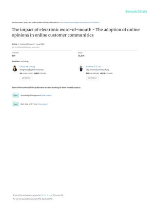 See discussions, stats, and author profiles for this publication at: https://www.researchgate.net/publication/220146816
The impact of electronic word-of-mouth - The adoption of online
opinions in online customer communities
Article  in  Internet Research · June 2008
DOI: 10.1108/10662240810883290 · Source: DBLP
CITATIONS
899
READS
35,809
3 authors, including:
Some of the authors of this publication are also working on these related projects:
Knowledge Management View project
Dark Side of ICT Use View project
Christy MK Cheung
Hong Kong Baptist University
181 PUBLICATIONS   14,858 CITATIONS   
SEE PROFILE
Matthew K. O. Lee
City University of Hong Kong
209 PUBLICATIONS   15,138 CITATIONS   
SEE PROFILE
All content following this page was uploaded by Matthew K. O. Lee on 26 November 2014.
The user has requested enhancement of the downloaded file.
 
